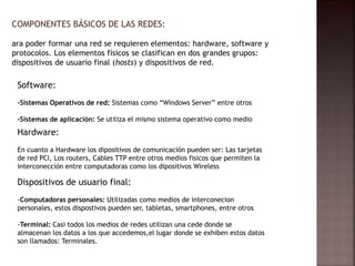 COMPONENTES BÁSICOS DE LAS REDES:
ara poder formar una red se requieren elementos: hardware, software y
protocolos. Los elementos físicos se clasifican en dos grandes grupos:
dispositivos de usuario final (hosts) y dispositivos de red.
Software:
-Sistemas Operativos de red: Sistemas como “Windows Server” entre otros
-Sistemas de aplicación: Se utiliza el mismo sistema operativo como medio
Hardware:
En cuanto a Hardware los dipositivos de comunicación pueden ser: Las tarjetas
de red PCI, Los routers, Cables TTP entre otros medios fisicos que permiten la
interconección entre computadoras como los dipositivos Wireless
Dispositivos de usuario final:
-Computadoras personales: Utilizadas como medios de interconecion
personales, estos dispostivos pueden ser, tabletas, smartphones, entre otros
-Terminal: Casi todos los medios de redes utilizan una cede donde se
almacenan los datos a los que accedemos,el lugar donde se exhiben estos datos
son llamados: Terminales.
 