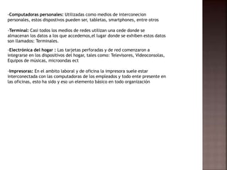 -Computadoras personales: Utilizadas como medios de interconecion
personales, estos dispostivos pueden ser, tabletas, smartphones, entre otros
-Terminal: Casi todos los medios de redes utilizan una cede donde se
almacenan los datos a los que accedemos,el lugar donde se exhiben estos datos
son llamados: Terminales.
-Electrónica del hogar : Las tarjetas perforadas y de red comenzaron a
integrarse en los dispositivos del hogar, tales como: Televisores, Videoconsolas,
Equipos de músicas, microondas ect
-Impresoras: En el ambito laboral y de oficina la impresora suele estar
interconectada con las computadoras de los empleados y todo ente presente en
las oficinas, esto ha sido y eso un elemento básico en todo organización
 
