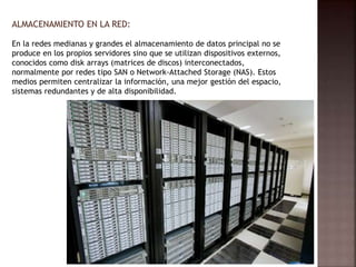 ALMACENAMIENTO EN LA RED:
En la redes medianas y grandes el almacenamiento de datos principal no se
produce en los propios servidores sino que se utilizan dispositivos externos,
conocidos como disk arrays (matrices de discos) interconectados,
normalmente por redes tipo SAN o Network-Attached Storage (NAS). Estos
medios permiten centralizar la información, una mejor gestión del espacio,
sistemas redundantes y de alta disponibilidad.
 