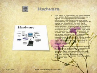 • Para lograr el enlace entre las computadoras
y los medios de transmisión (cables de red o
medios físicos para redes alámbricas e
infrarrojos o radiofrecuencias para redes
inalámbricas), es necesaria la intervención de
una tarjeta de red (NIC, Network Card
Interface), con la cual se puedan enviar y
recibir paquetes de datos desde y hacia otras
computadoras, empleando un protocolo para
su comunicación y convirtiendo a esos datos
a un formato que pueda ser transmitido por
el medio (bits, ceros y unos). Cabe señalar
que a cada tarjeta de red le es asignado un
identificador único por su fabricante,
conocido como dirección MAC (Media Access
Control), que consta de 48 bits (6 bytes).
Dicho identificador permite direccionar el
tráfico de datos de la red del emisor al
receptor adecuado.
• Estos adaptadores son unas tarjetas PCI que
se conectan en las ranuras de expansión del
ordenador. En el caso de ordenadores
portátiles, estas tarjetas vienen en formato
PCMCIA o similares. En los ordenadores del
siglo XXI, tanto de sobremesa como
portátiles, estas tarjetas ya vienen integradas
en la placa base.
22/11/2015 Noemi Elizabeth Rodríguez García 1RM12 7
 