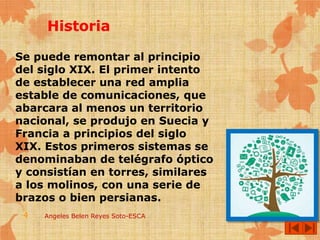 Se puede remontar al principio
del siglo XIX. El primer intento
de establecer una red amplia
estable de comunicaciones, que
abarcara al menos un territorio
nacional, se produjo en Suecia y
Francia a principios del siglo
XIX. Estos primeros sistemas se
denominaban de telégrafo óptico
y consistían en torres, similares
a los molinos, con una serie de
brazos o bien persianas.
Angeles Belen Reyes Soto-ESCA4
 