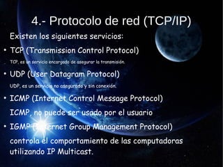 4.- Protocolo de red (TCP/IP)
Existen los siguientes servicios:
●
TCP (Transmission Control Protocol)
TCP, es un servicio encargado de asegurar la transmisión.
●
UDP (User Datagram Protocol)
UDP, es un servicio no asegurado y sin conexión.
●
ICMP (Internet Control Message Protocol)
ICMP, no puede ser usado por el usuario
●
IGMP (Internet Group Management Protocol)
controla el comportamiento de las computadoras
utilizando IP Multicast.
 