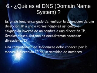6.- ¿Qué es el DNS (Domain Name
System) ?
Es un sistema encargado de realizar la asignación de una
dirección IP a uno o varios nombres así como la
asignación inversa de un nombre a una dirección IP.
Gracias a este sistema no necesitamos recordar
direcciones IP.
Una computadora de sobremesa debe conocer por lo
menos la dirección IP de un servidor de nombres.
 