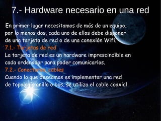 7.- Hardware necesario en una red
En primer lugar necesitamos de más de un equipo,
por lo menos dos, cada uno de ellos debe disponer
de una tarjeta de red o de una conexión Wifi.
7.1.- Tarjetas de red
La tarjeta de red es un hardware imprescindible en
cada ordenador para poder comunicarlos.
7.2.- Conectores, cables
Cuando lo que deseamos es implementar una red
de topología anillo o bus, se utiliza el cable coaxial
 