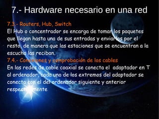 7.- Hardware necesario en una red
7.3.- Routers, Hub, Switch
El Hub o concentrador se encarga de tomar los paquetes
que llegan hasta una de sus entradas y enviarlos por el
resto, de manera que las estaciones que se encuentran a la
escucha las reciban.
7.4.- Conexiones y comprobación de los cables
En las redes de cable coaxial se conecta el adaptador en T
al ordenador, cada uno de los extremos del adaptador se
conecta con el del ordenador siguiente y anterior
respectivamente.
 