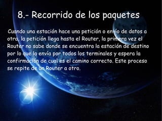8.- Recorrido de los paquetes
Cuando una estación hace una petición o envío de datos a
otra, la petición llega hasta el Router, la primera vez el
Router no sabe donde se encuentra la estación de destino
por lo que la envía por todos los terminales y espera la
confirmación de cual es el camino correcto. Este proceso
se repite de un Router a otro.
 