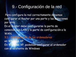 9.- Configuración de la red
Para configura la red correctamente debemos
configurar el Router por una parte y las estaciones
por otra.
En el Router debe configurarse la parte de
conexión a la LAN y la parte de configuración a la
WAN.
9.1.- Configuración de los ordenadores
en Windows XP
En Windows XP, podemos configurar el ordenador
con el asistente de Windows
.
 
