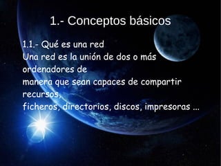 1.- Conceptos básicos
1.1.- Qué es una red
Una red es la unión de dos o más
ordenadores de
manera que sean capaces de compartir
recursos,
ficheros, directorios, discos, impresoras ...
 