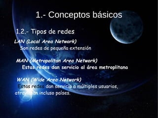 1.- Conceptos básicos
1.2.- Tipos de redes
LAN (Local Area Network)
Son redes de pequeña extensión
MAN (Metropolitan Area Network)
Estas redes dan servicio al área metroplitana
WAN (Wide Area Network)
Estas redes dan servicio a múltiples usuarios,
atraviesan incluso países.
 