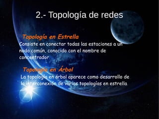 2.- Topología de redes
Topología en Estrella
Consiste en conectar todas las estaciones a un
nodo común, conocido con el nombre de
concentrador,
Topología en Árbol
La topología en árbol aparece como desarrollo de
la interconexión de varias topologías en estrella.
 