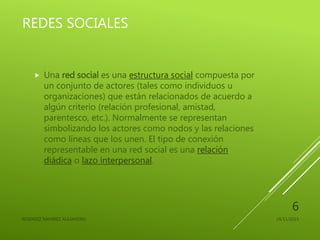REDES SOCIALES
 Una red social es una estructura social compuesta por
un conjunto de actores (tales como individuos u
organizaciones) que están relacionados de acuerdo a
algún criterio (relación profesional, amistad,
parentesco, etc.). Normalmente se representan
simbolizando los actores como nodos y las relaciones
como líneas que los unen. El tipo de conexión
representable en una red social es una relación
diádica o lazo interpersonal.
24/11/2015RESENDIZ RAMIREZ ALEJANDRO
6
 