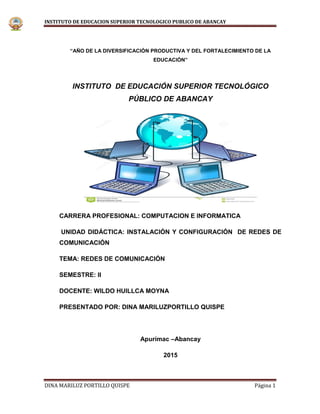 INSTITUTO DE EDUCACION SUPERIOR TECNOLOGICO PUBLICO DE ABANCAY
DINA MARILUZ PORTILLO QUISPE Página 1
“AÑO DE LA DIVERSIFICACIÓN PRODUCTIVA Y DEL FORTALECIMIENTO DE LA
EDUCACIÓN”
INSTITUTO DE EDUCACIÓN SUPERIOR TECNOLÓGICO
PÚBLICO DE ABANCAY
CARRERA PROFESIONAL: COMPUTACION E INFORMATICA
UNIDAD DIDÁCTICA: INSTALACIÓN Y CONFIGURACIÓN DE REDES DE
COMUNICACIÓN
TEMA: REDES DE COMUNICACIÓN
SEMESTRE: II
DOCENTE: WILDO HUILLCA MOYNA
PRESENTADO POR: DINA MARILUZPORTILLO QUISPE
Apurímac –Abancay
2015
 