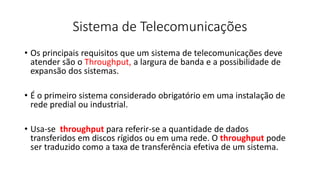 Sistema de Telecomunicações
• Os principais requisitos que um sistema de telecomunicações deve
atender são o Throughput, a largura de banda e a possibilidade de
expansão dos sistemas.
• É o primeiro sistema considerado obrigatório em uma instalação de
rede predial ou industrial.
• Usa-se throughput para referir-se a quantidade de dados
transferidos em discos rígidos ou em uma rede. O throughput pode
ser traduzido como a taxa de transferência efetiva de um sistema.
 