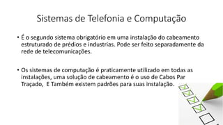 Sistemas de Telefonia e Computação
• É o segundo sistema obrigatório em uma instalação do cabeamento
estruturado de prédios e industrias. Pode ser feito separadamente da
rede de telecomunicações.
• Os sistemas de computação é praticamente utilizado em todas as
instalações, uma solução de cabeamento é o uso de Cabos Par
Traçado, E Também existem padrões para suas instalação.
 