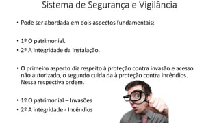 Sistema de Segurança e Vigilância
• Pode ser abordada em dois aspectos fundamentais:
• 1º O patrimonial.
• 2º A integridade da instalação.
• O primeiro aspecto diz respeito à proteção contra invasão e acesso
não autorizado, o segundo cuida da à proteção contra incêndios.
Nessa respectiva ordem.
• 1º O patrimonial – Invasões
• 2º A integridade - Incêndios
 
