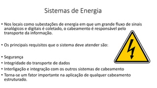 Sistemas de Energia
• Nos locais como subestações de energia em que um grande fluxo de sinais
analógicos e digitais é coletado, o cabeamento é responsável pelo
transporte da informação.
• Os principais requisitos que o sistema deve atender são:
• Segurança
• Integridade do transporte de dados
• Interligação e integração com os outros sistemas de cabeamento
• Torna-se um fator importante na aplicação de qualquer cabeamento
estruturado.
 