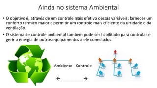 Ainda no sistema Ambiental
• O objetivo é, através de um controle mais efetivo dessas variáveis, fornecer um
conforto térmico maior e permitir um controle mais eficiente da umidade e da
ventilação.
• O sistema de controle ambiental também pode ser habilitado para controlar e
gerir a energia de outros equipamentos a ele conectados.
Ambiente - Controle
__________
 