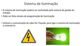 Sistema de iluminação
• O sistema de iluminação poderá ser controlado pelo sistema de gestão de
energia.
• Pode ser feita através de programação de iluminação.
• Utilizam a comunicação de cabo Par Traçado, para ligar o sistema de iluminação
e controlá-lo.
 