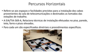 Percursos Horizontais
• Refere-se aos espaços e facilidades previstos para a instalação dos cabos
provenientes da sala de telecomunicações e destinados as tomadas das
estações de trabalho.
• A EIA/TIA-569-A, Relaciona técnicas de instalação efetuadas no piso, parede,
teto, forro e pisos elevados.
• Para cada um são especificados diretrizes e procedimentos específicos.
 