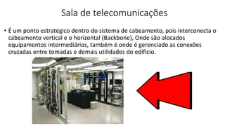 Sala de telecomunicações
• É um ponto estratégico dentro do sistema de cabeamento, pois interconecta o
cabeamento vertical e o horizontal (Backbone), Onde são alocados
equipamentos intermediários, também é onde é gerenciado as conexões
cruzadas entre tomadas e demais utilidades do edifício.
 