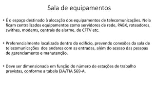 Sala de equipamentos
• É o espaço destinado à alocação dos equipamentos de telecomunicações. Nela
ficam centralizados equipamentos como servidores de rede, PABX, roteadores,
swithes, modems, centrais de alarme, de CFTV etc.
• Preferencialmente localizada dentro do edifício, prevendo conexões da sala de
telecomunicações dos andares com as entradas, além do acesso das pessoas
de gerenciamento e manutenção.
• Deve ser dimensionada em função do número de estações de trabalho
previstas, conforme a tabela EIA/TIA 569-A.
 