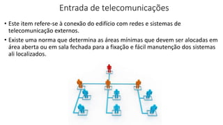 Entrada de telecomunicações
• Este item refere-se à conexão do edifício com redes e sistemas de
telecomunicação externos.
• Existe uma norma que determina as áreas mínimas que devem ser alocadas em
área aberta ou em sala fechada para a fixação e fácil manutenção dos sistemas
ali localizados.
 