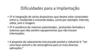 Dificuldades para a Implantação
• 1º A integração de vários dispositivos que devem estar conectados
entre si, recebendo e enviando dados, como por exemplo: Internet,
vídeo, som e imagem.
• 2º A existência de sistemas patenteados , protocolos fechados e
sistemas que não contém equipamentos que não trocam
informações.
• A proposta do cabeamento estruturado predial e industrial é: “ser
uma base comum e de convergência para as mais diversas
aplicações.”
 