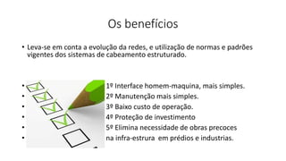 Os benefícios
• Leva-se em conta a evolução da redes, e utilização de normas e padrões
vigentes dos sistemas de cabeamento estruturado.
• 1º Interface homem-maquina, mais simples.
• 2º Manutenção mais simples.
• 3º Baixo custo de operação.
• 4º Proteção de investimento
• 5º Elimina necessidade de obras precoces
• na infra-estrura em prédios e industrias.
 