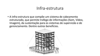 Infra-estrutura
• A infra-estrutura que compõe um sistema de cabeamento
estruturado, que permite trafego de informações (Som, Vídeo,
Imagem), da sustentação para os sistemas de supervisão e de
gerenciamento. Dentre outros benefícios.
 