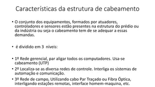 Características da estrutura de cabeamento
• O conjunto dos equipamentos, formados por atuadores,
controladores e sensores estão presentes na estrutura do prédio ou
da indústria ou seja o cabeamento tem de se adequar a essas
demandas.
• é dividido em 3 níveis:
• 1º Rede gerencial, par aligar todos os computadores. Usa-se
cabeamento (UTP)
• 2º Localiza-se as diversa redes de controle. Interliga os sistemas de
automação e comunicação.
• 3º Rede de campo, Utilizando cabo Par Traçado ou Fibra Óptica,
interligando estações remotas, interface homem-maquina, etc.
 