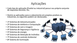Aplicações
• Cada tipo de aplicação (Predial ou industrial) possui seu próprio conjunto
de requisitos técnicos. Etc.
• Dentre as aplicações para o cabeamento em projetos prediais ou
industriais, as seguintes podem ser destacadas.
• 1º Sistemas de telecomunicações
• 2º Sistemas de telefonia e Computação
• 3º Sistemas de som e imagem
• 4º Sistemas de Segurança e Vigilância
• 5º Sistemas de energia
• 6º Sistemas de Detecção de Incêndios
• 7º Sistemas de controle Ambiental
• 8º Sistema de iluminação
 