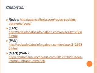 CRÉDITOS:
 Redes: http://agenciaflexia.com/redes-sociales-
para-empresas/
 (LAN):
http://redesdedatosinfo.galeon.com/enlaces212860
8.html
 (PAN):
http://redesdedatosinfo.galeon.com/enlaces212863
6.html
 (MAN) (WAN):
https://nmatheus.wordpress.com/2012/01/20/redes-
internet-intranet-extranet/
 