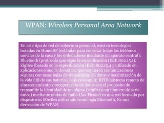 WPAN: Wireless Personal Area Network
En este tipo de red de cobertura personal, existen tecnologías
basadas en HomeRF (estándar para conectar todos los teléfonos
móviles de la casa y los ordenadores mediante un aparato central);
Bluetooth (protocolo que sigue la especificación IEEE 802.15.1);
ZigBee (basado en la especificación IEEE 802.15.4 y utilizado en
aplicaciones como la domótica, que requieren comunicaciones
seguras con tasas bajas de transmisión de datos y maximización de
la vida útil de sus baterías, bajo consumo); RFID (sistema remoto de
almacenamiento y recuperación de datos con el propósito de
transmitir la identidad de un objeto (similar a un número de serie
único) mediante ondas de radio.Una Piconet es una red formada por
dispositivos Móviles utilizando tecnología Bluetooth, Es una
derivación de WPAN.
 