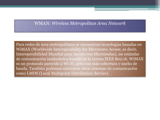 WMAN: Wireless Metropolitan Area Network
Para redes de área metropolitana se encuentran tecnologías basadas en
WiMAX (Worldwide Interoperability for Microwave Access, es decir,
Interoperabilidad Mundial para Acceso con Microondas), un estándar
de comunicación inalámbrica basado en la norma IEEE 802.16. WiMAX
es un protocolo parecido a Wi-Fi, pero con más cobertura y ancho de
banda. También podemos encontrar otros sistemas de comunicación
como LMDS (Local Multipoint Distribution Service).
 