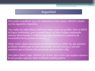 Para poder considerar una red inalámbrica como segura, debería cumplir
con los siguientes requisitos:
•Las ondas de radio deben confinarse tanto como sea posible. Esto es difícil
de lograr totalmente, pero se puede hacer un buen trabajo empleando
antenas direccionales y configurando adecuadamente la potencia de
transmisión de los puntos de acceso.
•Debe existir algún mecanismo de autenticación en doble vía, que permita
al cliente verificar que se está conectando a la red correcta, y a la red
constatar que el cliente está autorizado para acceder a ella.
•Los datos deben viajar cifrados por el aire, para evitar que equipos ajenos a
la red puedan capturar datos mediante escucha pasiva.
Seguridad
 