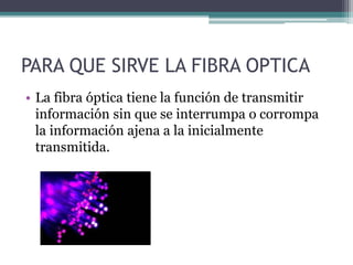 PARA QUE SIRVE LA FIBRA OPTICA
• La fibra óptica tiene la función de transmitir
información sin que se interrumpa o corrompa
la información ajena a la inicialmente
transmitida.
 