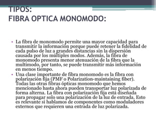 TIPOS:
FIBRA OPTICA MONOMODO:
• La fibra de monomodo permite una mayor capacidad para
transmitir la información porque puede retener la fidelidad de
cada pulso de luz a grandes distancias sin la dispersión
causada por los múltiples modos. Además, la fibra de
monomodo presenta menor atenuación de la fibra que la
multimodo, por tanto, se puede transmitir más información
en menos tiempo.
• Una clase importante de fibra monomodo es la fibra con
polarización fija (PMF o Polarization-maintaining fiber).
Todas las otras fibras ópticas monomodo que hemos
mencionado hasta ahora pueden transportar luz polarizada de
forma alterna. La fibra con polarización fija está diseñada
para propagar solo una polarización de la luz de entrada. Esto
es relevante si hablamos de componentes como moduladores
externos que requieren una entrada de luz polarizada.
 