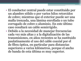 • El conductor central puede estar constituido por
un alambre sólido o por varios hilos retorcidos
de cobre; mientras que el exterior puede ser una
malla trenzada, una lámina enrollada o un tubo
corrugado de cobre o aluminio. En este último
caso resultará un cable semirrígido.
• Debido a la necesidad de manejar frecuencias
cada vez más altas y a la digitalización de las
transmisiones, en años recientes se ha sustituido
paulatinamente el uso del cable coaxial por el
de fibra óptica, en particular para distancias
superiores a varios kilómetros, porque el ancho
de banda de esta última es muy superior.
 