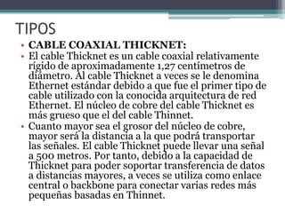 TIPOS
• CABLE COAXIAL THICKNET:
• El cable Thicknet es un cable coaxial relativamente
rígido de aproximadamente 1,27 centímetros de
diámetro. Al cable Thicknet a veces se le denomina
Ethernet estándar debido a que fue el primer tipo de
cable utilizado con la conocida arquitectura de red
Ethernet. El núcleo de cobre del cable Thicknet es
más grueso que el del cable Thinnet.
• Cuanto mayor sea el grosor del núcleo de cobre,
mayor será la distancia a la que podrá transportar
las señales. El cable Thicknet puede llevar una señal
a 500 metros. Por tanto, debido a la capacidad de
Thicknet para poder soportar transferencia de datos
a distancias mayores, a veces se utiliza como enlace
central o backbone para conectar varias redes más
pequeñas basadas en Thinnet.
 