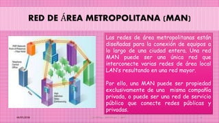 RED DE ÁREA METROPOLITANA (MAN)
06/05/2016 CONTRERAS GARCIA MITZI NAYELY 10
Las redes de área metropolitanas están
diseñadas para la conexión de equipos a
lo largo de una ciudad entera. Una red
MAN puede ser una única red que
interconecte varias redes de área local
LAN’s resultando en una red mayor.
Por ello, una MAN puede ser propiedad
exclusivamente de una misma compañía
privada, o puede ser una red de servicio
público que conecte redes públicas y
privadas.
 