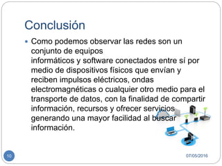 Conclusión
07/05/201610
 Como podemos observar las redes son un
conjunto de equipos
informáticos y software conectados entre sí por
medio de dispositivos físicos que envían y
reciben impulsos eléctricos, ondas
electromagnéticas o cualquier otro medio para el
transporte de datos, con la finalidad de compartir
información, recursos y ofrecer servicios
generando una mayor facilidad al buscar
información.
 
