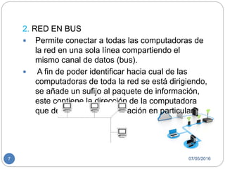 07/05/20167
2. RED EN BUS
 Permite conectar a todas las computadoras de
la red en una sola línea compartiendo el
mismo canal de datos (bus).
 A fin de poder identificar hacia cual de las
computadoras de toda la red se está dirigiendo,
se añade un sufijo al paquete de información,
este contiene la dirección de la computadora
que debe recibir la información en particular
 