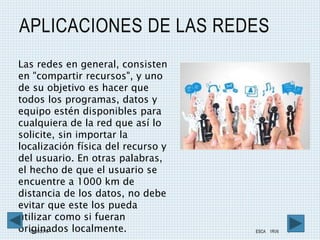 APLICACIONES DE LAS REDES
08/05/2016 ESCA 1RV6 4
Las redes en general, consisten
en "compartir recursos", y uno
de su objetivo es hacer que
todos los programas, datos y
equipo estén disponibles para
cualquiera de la red que así lo
solicite, sin importar la
localización física del recurso y
del usuario. En otras palabras,
el hecho de que el usuario se
encuentre a 1000 km de
distancia de los datos, no debe
evitar que este los pueda
utilizar como si fueran
originados localmente.
 