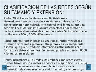 CLASIFICACIÓN DE LAS REDES SEGÚN
SU TAMAÑO Y EXTENSIÓN:
08/05/2016 ESCA 1RV6 7
Redes WAN. Las redes de área amplia (Wide Area
Networkconsisten en una colección de host o de redes LAN
conectadas por una subred. Esta subred está formada por una
serie de líneas de transmisión interconectadas por medio de
routers, enviándose éstos de un router a otro. Su tamaño puede
oscilar entre 100 y 1000 kilómetros.-
Redes internet. Una internet es una red de redes, vinculadas
mediante ruteadores gateways. Un gateway es un computador
especial que puede traducir información entre sistemas con
formato de datos diferentes. Su tamaño puede ser desde 10000
kilómetros en adelante.
Redes inalámbricas. Las redes inalámbricas son redes cuyos
medios físicos no son cables de cobre de ningún tipo, lo que las
diferencia de las redes anteriores. Están basadas en la
transmisión de datos mediante ondas de radio, microondas,
 