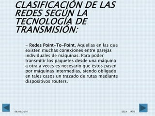 CLASIFICACIÓN DE LAS
REDES SEGÚN LA
TECNOLOGÍA DE
TRANSMISIÓN:
08/05/2016 ESCA 1RV6 8
- Redes Point-To-Point. Aquellas en las que
existen muchas conexiones entre parejas
individuales de máquinas. Para poder
transmitir los paquetes desde una máquina
a otra a veces es necesario que éstos pasen
por máquinas intermedias, siendo obligado
en tales casos un trazado de rutas mediante
dispositivos routers.
 