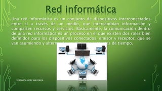 Una red informática es un conjunto de dispositivos interconectados
entre sí a través de un medio, que intercambian información y
comparten recursos y servicios. Básicamente, la comunicación dentro
de una red informática es un proceso en el que existen dos roles bien
definidos para los dispositivos conectados, emisor y receptor, que se
van asumiendo y alternando en distintos instantes de tiempo.
Red informática
VERÓNICA HDEZ MAYORGA 4
 