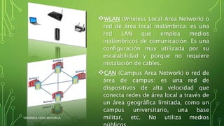 WLAN (Wireless Local Area Network) o
red de área local inalámbrica: es una
red LAN que emplea medios
inalámbricos de comunicación. Es una
configuración muy utilizada por su
escalabilidad y porque no requiere
instalación de cables.
CAN (Campus Area Network) o red de
área de campus: es una red de
dispositivos de alta velocidad que
conecta redes de área local a través de
un área geográfica limitada, como un
campus universitario, una base
militar, etc. No utiliza mediosVERÓNICA HDEZ MAYORGA 7
 