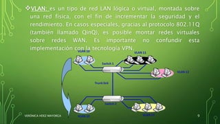 VLAN: es un tipo de red LAN lógica o virtual, montada sobre
una red física, con el fin de incrementar la seguridad y el
rendimiento. En casos especiales, gracias al protocolo 802.11Q
(también llamado QinQ), es posible montar redes virtuales
sobre redes WAN. Es importante no confundir esta
implementación con la tecnología VPN.
VERÓNICA HDEZ MAYORGA 9
 