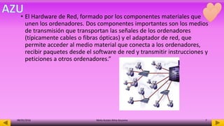• El Hardware de Red, formado por los componentes materiales que
unen los ordenadores. Dos componentes importantes son los medios
de transmisión que transportan las señales de los ordenadores
(típicamente cables o fibras ópticas) y el adaptador de red, que
permite acceder al medio material que conecta a los ordenadores,
recibir paquetes desde el software de red y transmitir instrucciones y
peticiones a otros ordenadores.”
08/05/2016 Mota Acosta Alma Azucena 7
 