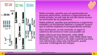 Redes privadas, aquellas que son gestionadas por
personas particulares, empresa u organizaciones de
índole privado, en este tipo de red solo tienen acceso
los terminales de los propietarios.
Redes públicas, aquellas que pertenecen a organismos
estatales y se encuentran abiertas a cualquier usuario
que lo solicite mediante el correspondiente contrato.
Otra clasificación, la más conocida, es según la
cobertura del servicio en este caso pueden ser:
Redes LAN (Local Area Network), redes MAN
(Metropolitan Area Network), redes WAN (Wide Area
Network), redes internet y las redes inalámbricas.(Para
más información sobre esta clasificación, puede
consultar la bibliografía del trabajo)
08/05/2016 Mota Acosta Alma Azucena 9
 